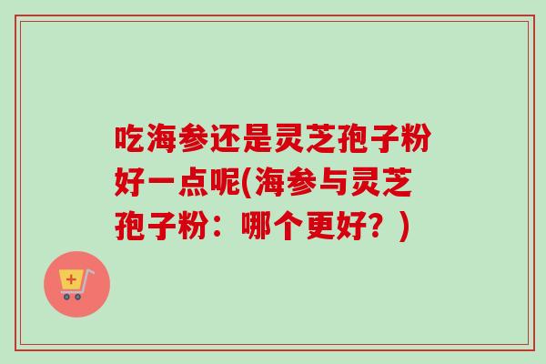 吃海参还是灵芝孢子粉好一点呢(海参与灵芝孢子粉：哪个更好？)