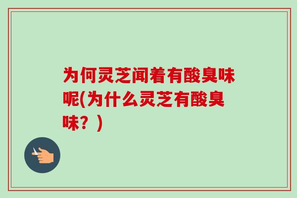 为何灵芝闻着有酸臭味呢(为什么灵芝有酸臭味?) 为何灵芝闻着有酸臭味呢(为什么灵芝有酸臭味?)