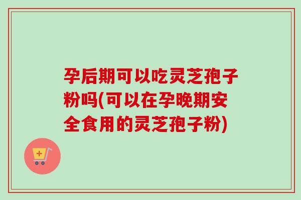 孕后期可以吃灵芝孢子粉吗(可以在孕晚期安全食用的灵芝孢子粉)