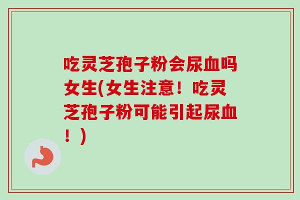 吃灵芝孢子粉会尿吗女生(女生注意!吃灵芝孢子粉可能引起尿!) 吃灵芝孢子粉会尿吗女生(女生注意!吃灵芝孢子粉可能引起尿!)