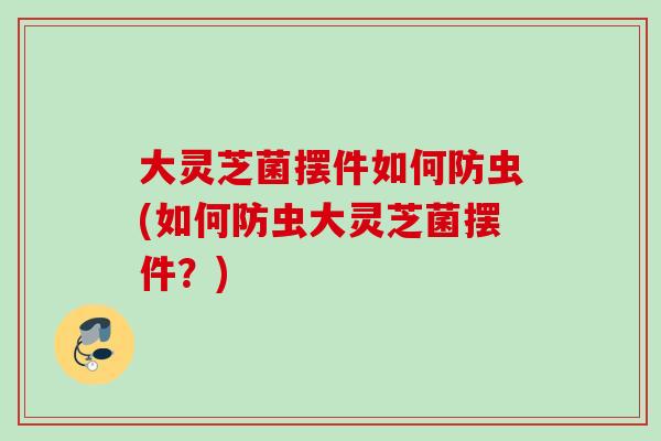 大灵芝菌摆件如何防虫(如何防虫大灵芝菌摆件？)