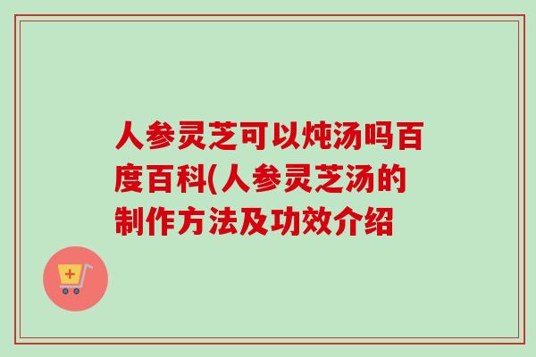 人参灵芝可以炖汤吗百度百科(人参灵芝汤的制作方法及功效介绍 人参灵芝可以炖汤吗百度百科(人参灵芝汤的制作方法及功效介绍
