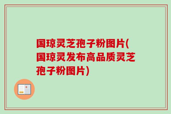 国琼灵芝孢子粉图片(国琼灵发布高品质灵芝孢子粉图片)