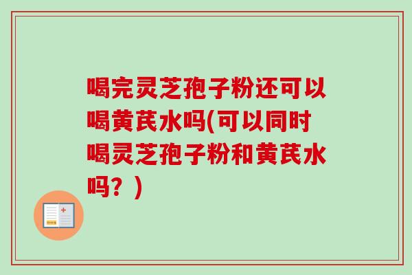 喝完灵芝孢子粉还可以喝黄芪水吗(可以同时喝灵芝孢子粉和黄芪水吗？)