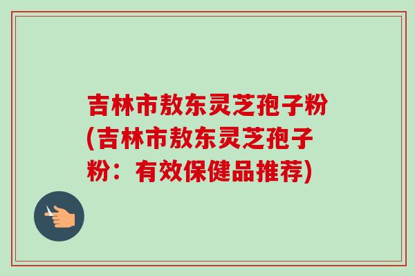 吉林市敖东灵芝孢子粉(吉林市敖东灵芝孢子粉:有效保健品推荐) 吉林市敖东灵芝孢子粉(吉林市敖东灵芝孢子粉:有效保健品推荐)