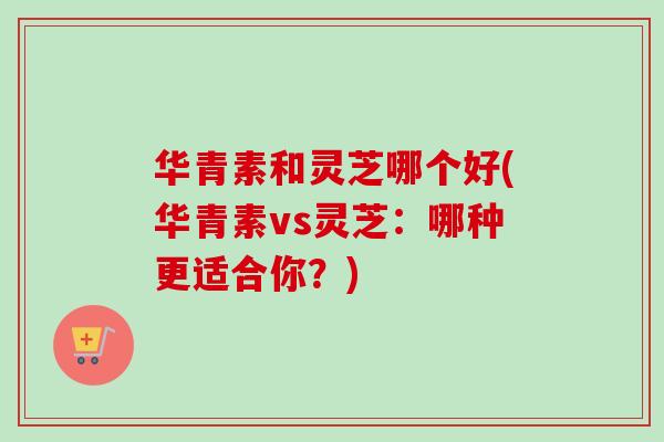 华青素和灵芝哪个好(华青素vs灵芝：哪种更适合你？)