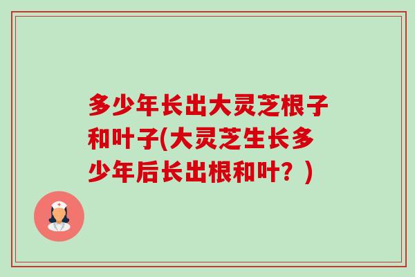 多少年长出大灵芝根子和叶子(大灵芝生长多少年后长出根和叶？)