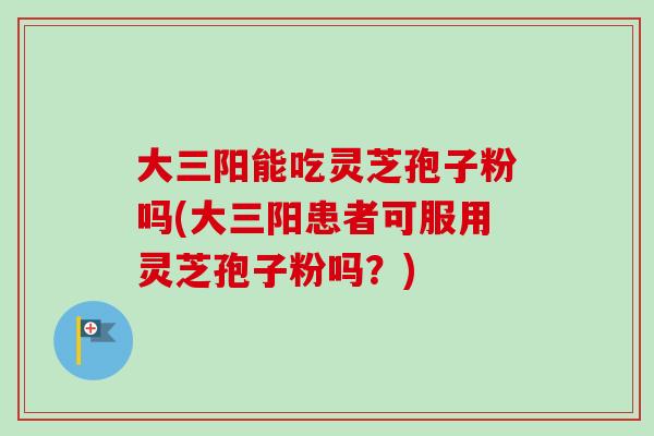 大三阳能吃灵芝孢子粉吗(大三阳患者可服用灵芝孢子粉吗?) 大三阳能吃灵芝孢子粉吗(大三阳患者可服用灵芝孢子粉吗?)