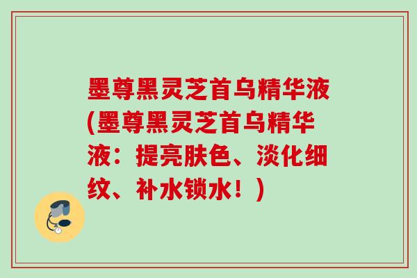 墨尊黑灵芝首乌精华液(墨尊黑灵芝首乌精华液:提亮肤色、淡化细纹、补水锁水!) 墨尊黑灵芝首乌精华液(墨尊黑灵芝首乌精华液:提亮肤色、淡化细纹、补水锁水!)