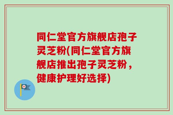 同仁堂官方旗舰店孢子灵芝粉(同仁堂官方旗舰店推出孢子灵芝粉，健康护理好选择)
