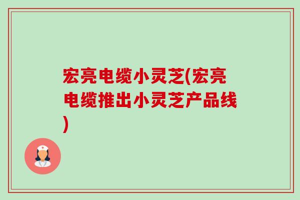 宏亮电缆小灵芝(宏亮电缆推出小灵芝产品线) 宏亮电缆小灵芝(宏亮电缆推出小灵芝产品线)