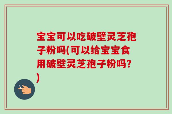 宝宝可以吃破壁灵芝孢子粉吗(可以给宝宝食用破壁灵芝孢子粉吗？)