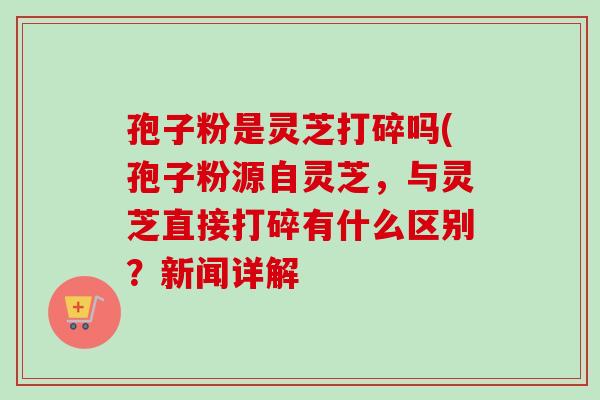 孢子粉是灵芝打碎吗(孢子粉源自灵芝,与灵芝直接打碎有什么区别?新闻详解 孢子粉是灵芝打碎吗(孢子粉源自灵芝,与灵芝直接打碎有什么区别?新闻详解