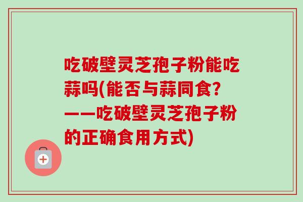 吃破壁灵芝孢子粉能吃蒜吗(能否与蒜同食？——吃破壁灵芝孢子粉的正确食用方式)