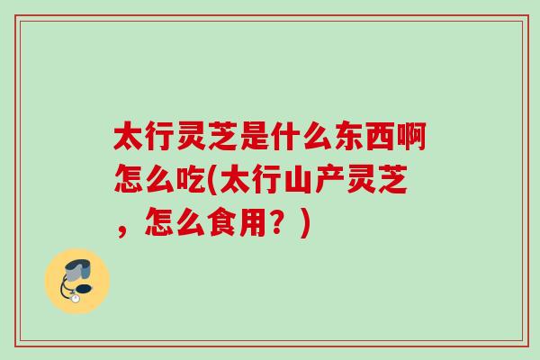 太行灵芝是什么东西啊怎么吃(太行山产灵芝，怎么食用？)