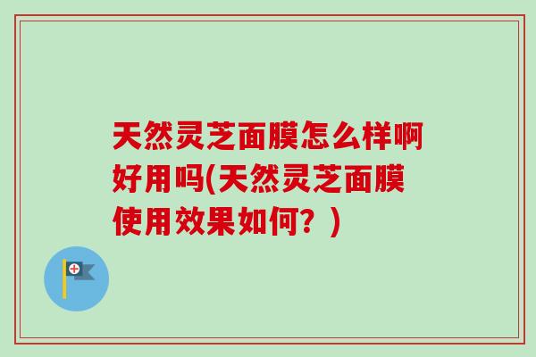 天然灵芝面膜怎么样啊好用吗(天然灵芝面膜使用效果如何？)