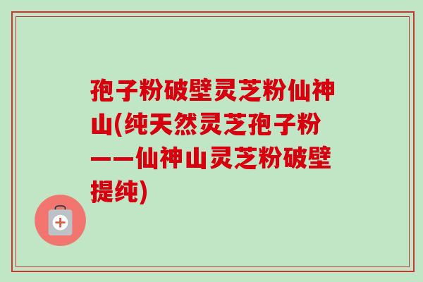 孢子粉破壁灵芝粉仙神山(纯天然灵芝孢子粉——仙神山灵芝粉破壁提纯) 孢子粉破壁灵芝粉仙神山(纯天然灵芝孢子粉——仙神山灵芝粉破壁提纯)