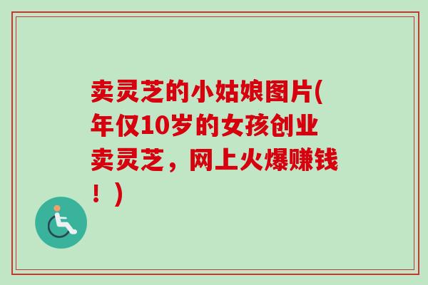 卖灵芝的小姑娘图片(年仅10岁的女孩创业卖灵芝,网上火爆赚钱!) 卖灵芝的小姑娘图片(年仅10岁的女孩创业卖灵芝,网上火爆赚钱!)