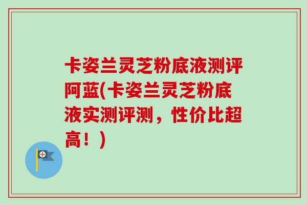卡姿兰灵芝粉底液测评阿蓝(卡姿兰灵芝粉底液实测评测,性价比超高!) 卡姿兰灵芝粉底液测评阿蓝(卡姿兰灵芝粉底液实测评测,性价比超高!)
