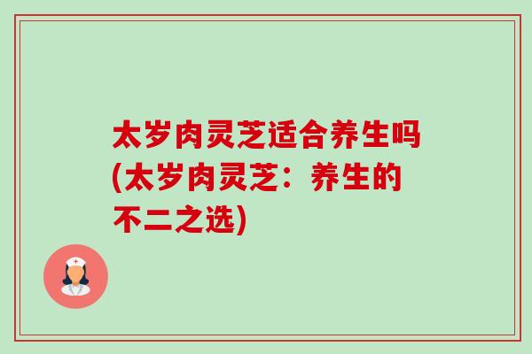 太岁肉灵芝适合养生吗(太岁肉灵芝:养生的不二之选) 太岁肉灵芝适合养生吗(太岁肉灵芝:养生的不二之选)