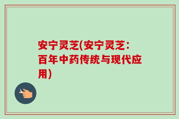 安宁灵芝(安宁灵芝:百年传统与现代应用) 安宁灵芝(安宁灵芝:百年传统与现代应用)