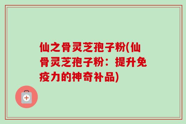 仙之骨灵芝孢子粉(仙骨灵芝孢子粉:提升免疫力的神奇补品) 仙之骨灵芝孢子粉(仙骨灵芝孢子粉:提升免疫力的神奇补品)