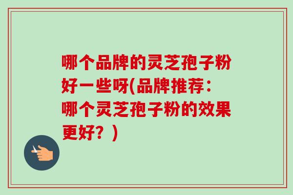 哪个品牌的灵芝孢子粉好一些呀(品牌推荐：哪个灵芝孢子粉的效果更好？)