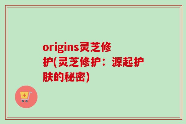 origins灵芝修护(灵芝修护:源起护肤的秘密) origins灵芝修护(灵芝修护:源起护肤的秘密)