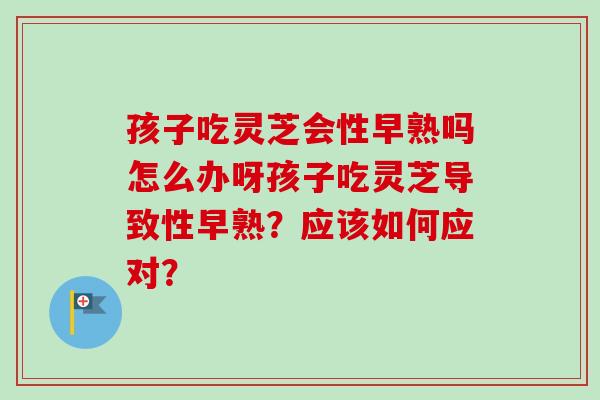 孩子吃灵芝会性早熟吗怎么办呀孩子吃灵芝导致性早熟?应该如何应对? 孩子吃灵芝会性早熟吗怎么办呀孩子吃灵芝导致性早熟?应该如何应对?