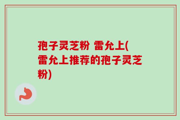 孢子灵芝粉 雷允上(雷允上推荐的孢子灵芝粉) 孢子灵芝粉 雷允上(雷允上推荐的孢子灵芝粉)