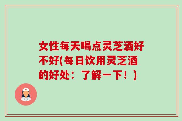 女性每天喝点灵芝酒好不好(每日饮用灵芝酒的好处:了解一下!) 女性每天喝点灵芝酒好不好(每日饮用灵芝酒的好处:了解一下!)