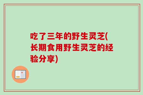 吃了三年的野生灵芝(长期食用野生灵芝的经验分享)