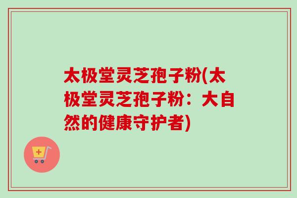 太极堂灵芝孢子粉(太极堂灵芝孢子粉:大自然的健康守护者) 太极堂灵芝孢子粉(太极堂灵芝孢子粉:大自然的健康守护者)