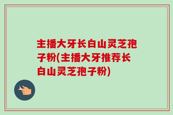 主播大牙长白山灵芝孢子粉(主播大牙推荐长白山灵芝孢子粉)