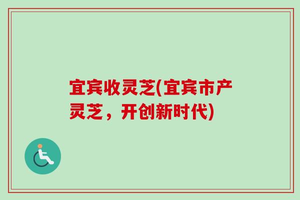 宜宾收灵芝(宜宾市产灵芝,开创新时代) 宜宾收灵芝(宜宾市产灵芝,开创新时代)