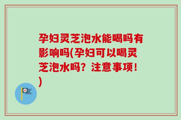 孕妇灵芝泡水能喝吗有影响吗(孕妇可以喝灵芝泡水吗?注意事项!) 孕妇灵芝泡水能喝吗有影响吗(孕妇可以喝灵芝泡水吗?注意事项!)