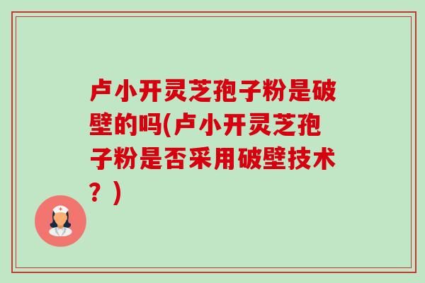 卢小开灵芝孢子粉是破壁的吗(卢小开灵芝孢子粉是否采用破壁技术?) 卢小开灵芝孢子粉是破壁的吗(卢小开灵芝孢子粉是否采用破壁技术?)