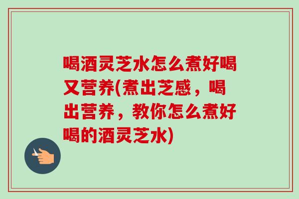 喝酒灵芝水怎么煮好喝又营养(煮出芝感,喝出营养,教你怎么煮好喝的酒灵芝水) 喝酒灵芝水怎么煮好喝又营养(煮出芝感,喝出营养,教你怎么煮好喝的酒灵芝水)