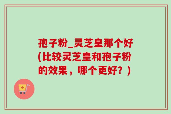 孢子粉_灵芝皇那个好(比较灵芝皇和孢子粉的效果,哪个更好?) 孢子粉_灵芝皇那个好(比较灵芝皇和孢子粉的效果,哪个更好?)