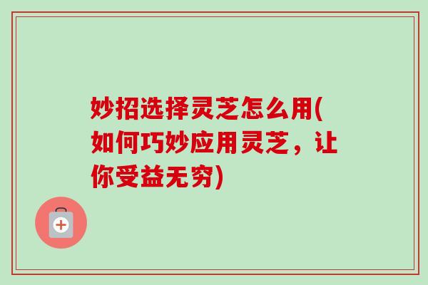 妙招选择灵芝怎么用(如何巧妙应用灵芝,让你受益无穷) 妙招选择灵芝怎么用(如何巧妙应用灵芝,让你受益无穷)