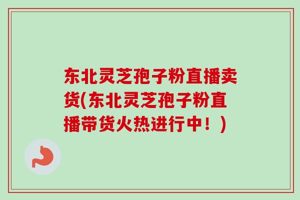 东北灵芝孢子粉直播卖货(东北灵芝孢子粉直播带货火热进行中！)