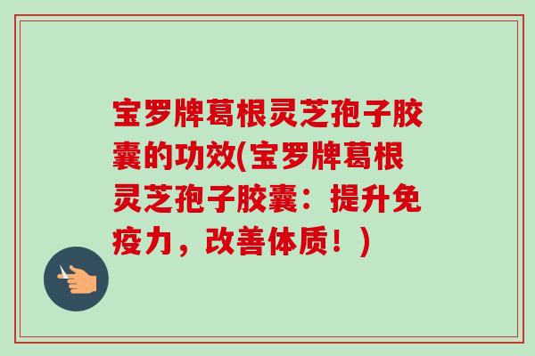 宝罗牌葛根灵芝孢子胶囊的功效(宝罗牌葛根灵芝孢子胶囊:提升免疫力,改善体质!) 宝罗牌葛根灵芝孢子胶囊的功效(宝罗牌葛根灵芝孢子胶囊:提升免疫力,改善体质!)