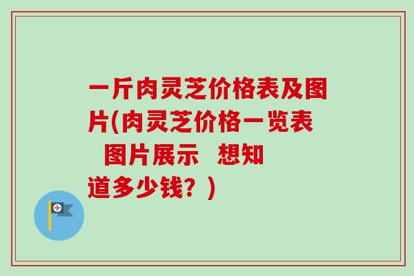 一斤肉灵芝价格表及图片(肉灵芝价格一览表  图片展示  想知道多少钱？)