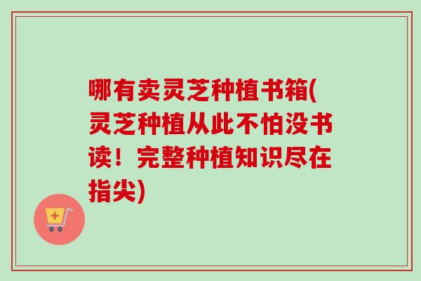 哪有卖灵芝种植书箱(灵芝种植从此不怕没书读!完整种植知识尽在指尖) 哪有卖灵芝种植书箱(灵芝种植从此不怕没书读!完整种植知识尽在指尖)