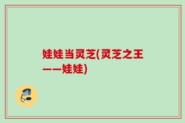 娃娃当灵芝(灵芝之王——娃娃) 娃娃当灵芝(灵芝之王——娃娃)