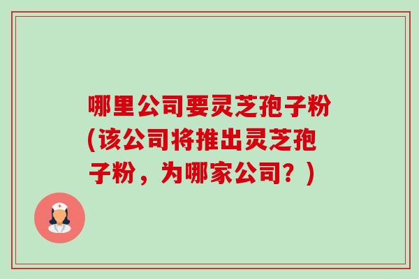 哪里公司要灵芝孢子粉(该公司将推出灵芝孢子粉,为哪家公司?) 哪里公司要灵芝孢子粉(该公司将推出灵芝孢子粉,为哪家公司?)
