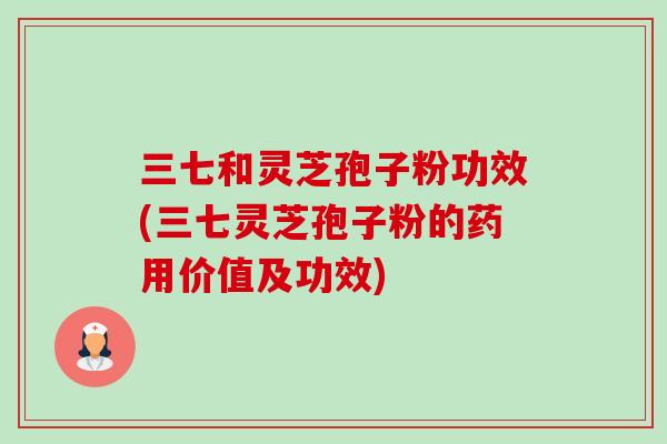 三七和灵芝孢子粉功效(三七灵芝孢子粉的药用价值及功效)