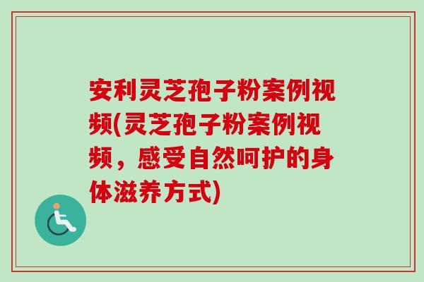 安利灵芝孢子粉案例视频(灵芝孢子粉案例视频,感受自然呵护的身体滋养方式) 安利灵芝孢子粉案例视频(灵芝孢子粉案例视频,感受自然呵护的身体滋养方式)