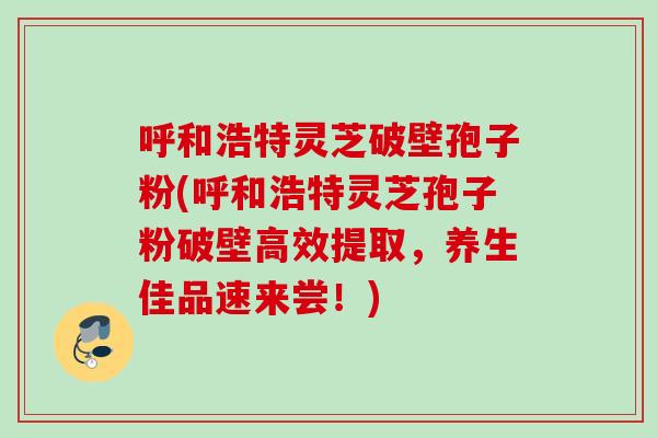 呼和浩特灵芝破壁孢子粉(呼和浩特灵芝孢子粉破壁高效提取,养生佳品速来尝!) 呼和浩特灵芝破壁孢子粉(呼和浩特灵芝孢子粉破壁高效提取,养生佳品速来尝!)