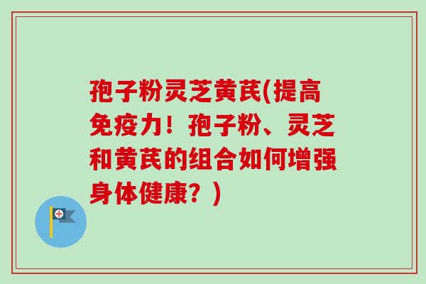 孢子粉灵芝黄芪(提高免疫力！孢子粉、灵芝和黄芪的组合如何增强身体健康？)